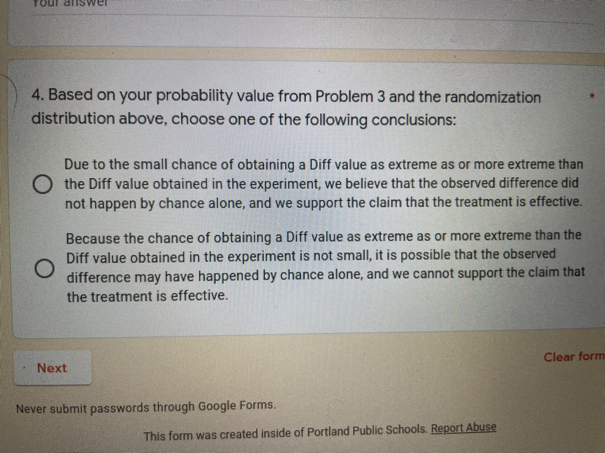 Tour answel
4. Based on your probability value from Problem 3 and the randomization
distribution above, choose one of the following conclusions:
Due to the small chance of obtaining a Diff value as extreme as or more extreme than
O the Diff value obtained in the experiment, we believe that the observed difference did
not happen by chance alone, and we support the claim that the treatment is effective.
Because the chance of obtaining a Diff value as extreme as or more extreme than the
Diff value obtained in the experiment is not small, it is possible that the observed
difference may have happened by chance alone, and we cannot support the claim that
the treatment is effective.
Clear form
Next
Never submit passwords through Google Forms.
This form was created inside of Portland Public Schools. Report Abuse