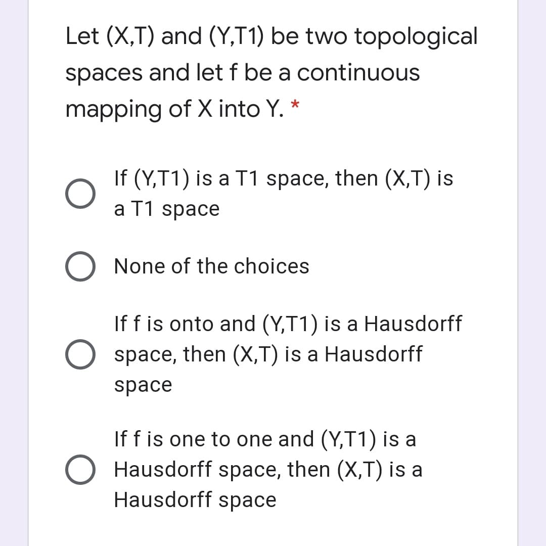 Let (X,T) and (Y,T1) be two topological
spaces and let f be a continuous
mapping of X into Y. *
If (Y,T1) is a T1 space, then (X,T) is
a T1 space
None of the choices
If f is onto and (Y,T1) is a Hausdorff
space, then (X,T) is a Hausdorff
space
If f is one to one and (Y,T1) is a
Hausdorff space, then (X,T) is a
Hausdorff space
