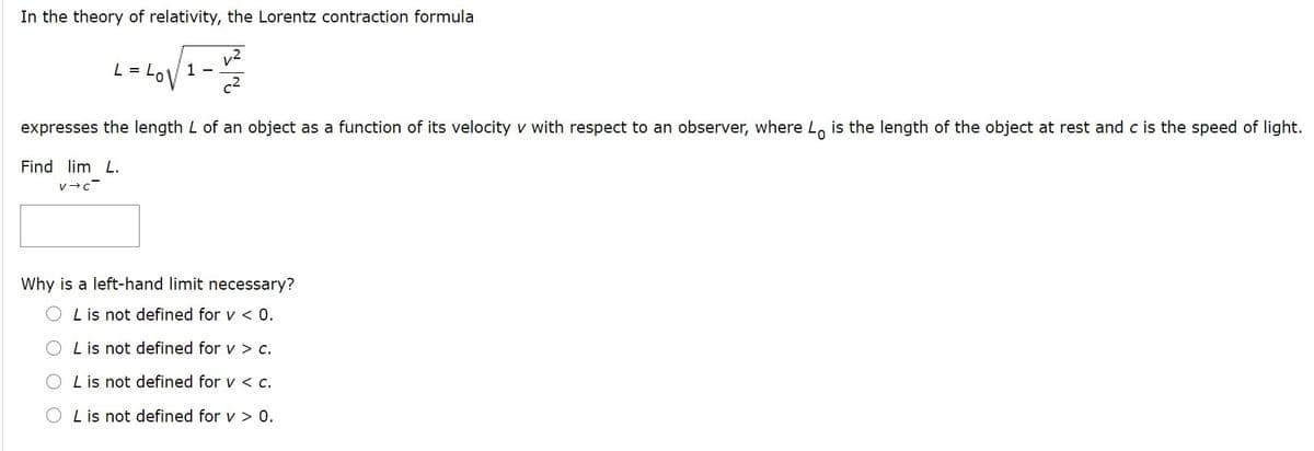 In the theory of relativity, the Lorentz contraction formula
v2
1 -
L =
expresses the length L of an object as a function of its velocity v with respect to an observer, where Lo is the length of the object at rest and c is the speed of light.
Find lim L.
Why is a left-hand limit necessary?
L is not defined for v < 0.
OLis not defined for v > c.
L is not defined for v < c.
L is not defined for v > 0.
