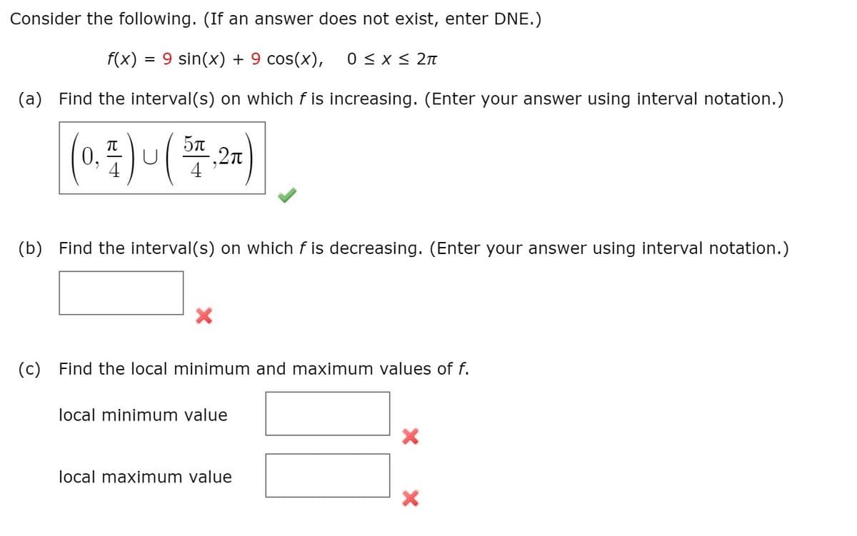 Consider the following. (If an answer does not exist, enter DNE.)
f(x) = 9 sin(x) + 9 cos(x),
0 < x < 2n
(a)
Find the interval(s) on which f is increasing. (Enter your answer using interval notation.)
5n
0,
4
(b)
Find the interval(s) on which f is decreasing. (Enter your answer using interval notation.)
(c)
Find the local minimum and maximum values of f.
local minimum value
local maximum value
