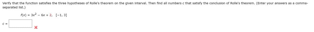 Verify that the function satisfies the three hypotheses of Rolle's theorem on the given interval. Then find all numbers c that satisfy the conclusion of Rolle's theorem. (Enter your answers as a comma-
separated list.)
f(x) = 3x2 - 6x + 2, [-1, 3]
C =
