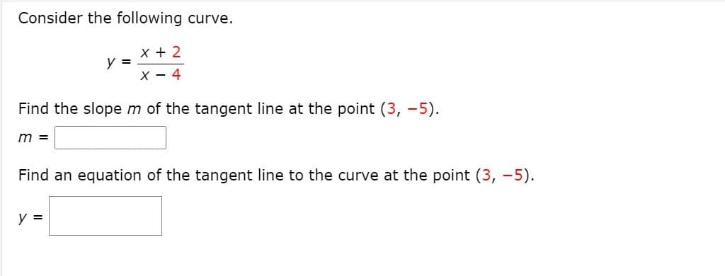 Consider the following curve.
X + 2
y =
X - 4
Find the slopem of the tangent line at the point (3, -5).
m =
Find an equation of the tangent line to the curve at the point (3, -5).
y =
