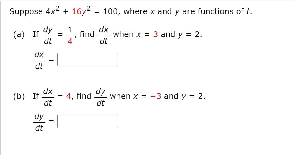 Suppose 4x2 + 16y?
100, where x and y are functions of t.
%3D
dy
(а) If
dt
find
4
dx
when x = 3 and y
dt
= 2.
dx
%D
dt
dx
(b) If
dt
dy
when x = -3 and y = 2.
dt
= 4, find
dy
dt
