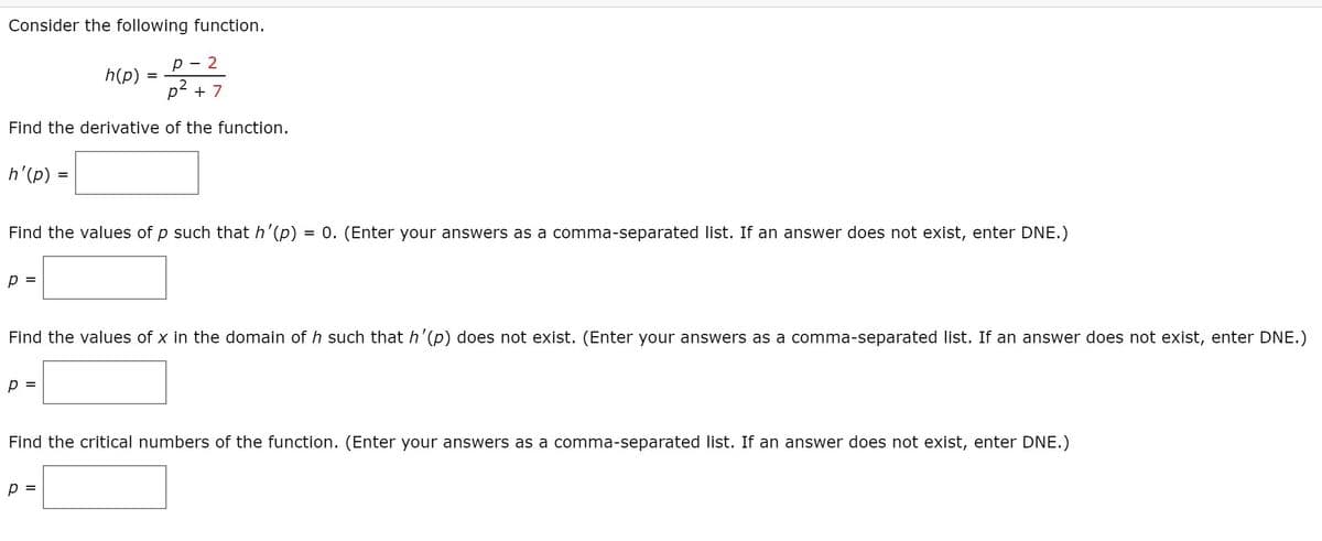 Consider the following function.
р —
h(p)
p2 + 7
Find the derivative of the function.
h'(p) =
Find the values of p such that h'(p) = 0. (Enter your answers as a comma-separated list. If an answer does not exist, enter DNE.)
p =
Find the values of x in the domain of h such that h'(p) does not exist. (Enter your answers as a comma-separated list. If an answer does not exist, enter DNE.)
p =
Find the critical numbers of the function. (Enter your answers as a comma-separated list. If an answer does not exist, enter DNE.)
p =
