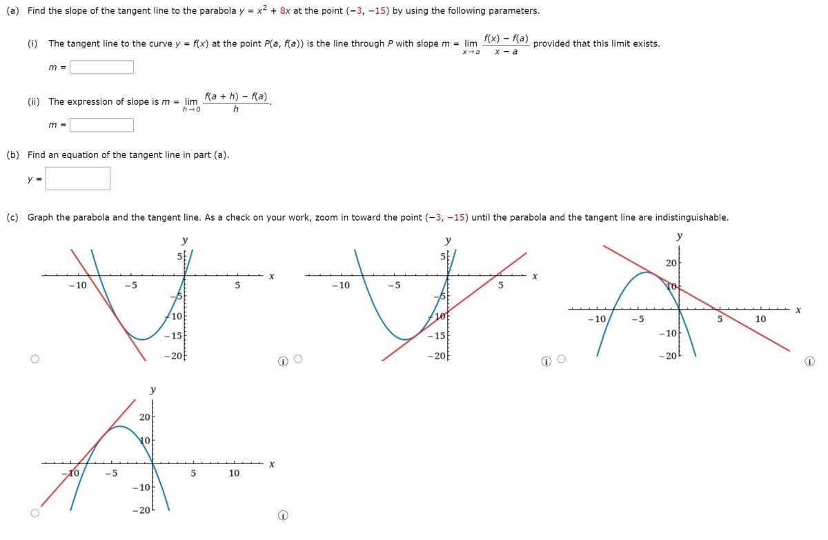 (a) Find the slope of the tangent line to the parabola y = x + 8x at the point (-3, -15) by using the following parameters.
(i) The tangent line to the curve y =
f(x) at the point P(a, f(a)) is the line through P with slopem = lim
f(x) – f(a)
provided that this limit exists.
х — а
m =
f(a + h) – f(a)
(ii) The expression of slope is m = lim
h-0
h
m =
(b) Find an equation of the tangent line in part (a).
y =
(c) Graph the parabola and the tangent line. As a check on your work, zoom in toward the point (-3, -15) until the parabola and the tangent line are indistinguishable.
y
y
5
20
- 10
-5
5
- 10
-5
5
10
10
-10
-5
5
10
-15
- 15
- 10
-20
- 20
- 20
y
20
10
10
-5
10
- 10
- 20
