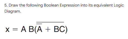 5. Draw the following Boolean Expression into its equivalent Logic
Diagram.
x = A B(A + BC)