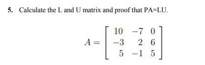 5. Calculate the L and U matrix and proof that PA=LU.
10 -7 0
A =
-3
26
5
-15