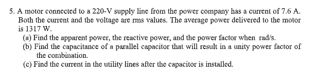 5. A motor connected to a 220-V supply line from the power company has a current of 7.6 A.
Both the current and the voltage are rms values. The average power delivered to the motor
is 1317 W.
(a) Find the apparent power, the reactive power, and the power factor when rad/s.
(b) Find the capacitance of a parallel capacitor that will result in a unity power factor of
the combination.
(c) Find the current in the utility lines after the capacitor is installed.