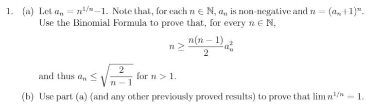 1. (a) Let an =n'/n-1. Note that, for each n E N, an is non-negative and n = (an+1)".
Use the Binomial Formula to prove that, for every n E N,
п(п - 1)
n
2
and thus a, <
2
for n > 1.
(b) Use part (a) (and any other previously proved results) to prove that lim n'/n = 1.
