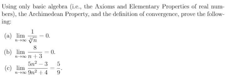 Using only basic algebra (i.e., the Axioms and Elementary Properties of real num-
bers), the Archimedean Property, and the definition of convergence, prove the follow-
ing:
1
(a) lim
0.
n00 Vn
8
(b) lim
n0o n + 3
0.
5n2 – 3
(c) lim
n+0o 9n2 +4
%3D
