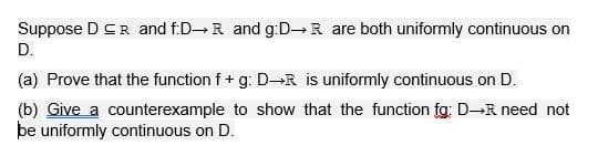 Suppose DCR and f:D R and g:D R are both uniformly continuous on
D.
(a) Prove that the function f + g: D-R is uniformly continuous on D.
(b) Give a counterexample to show that the function fg: D-R need not
be uniformly continuous on D.
