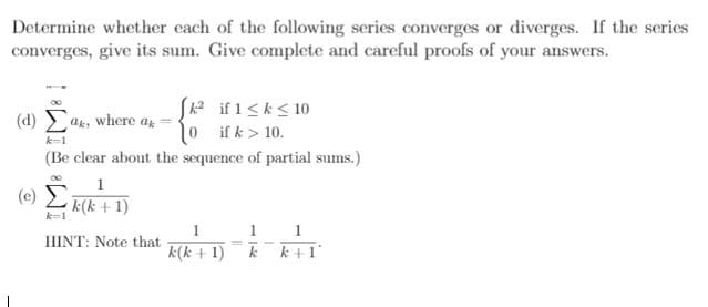 Determine whether each of the following series converges or diverges. If the series
converges, give its sum. Give complete and careful proofs of your answers.
S2 if 1<k< 10
10 i fk> 10.
(d) ak, where ar
k-1
(Be clear about the sequence of partial sums.)
1
(e) L E(k+1)
k=1
HINT: Note that
k(k + 1)
k +1
