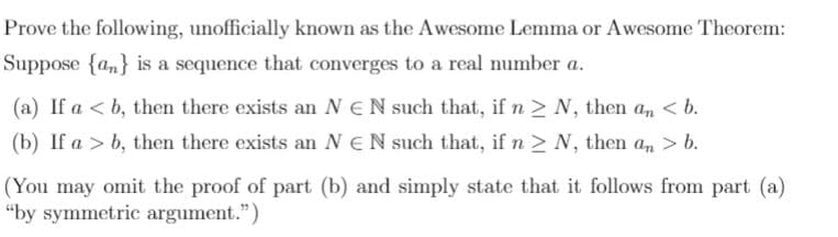 Prove the following, unofficially known as the Awesome Lemma or Awesome Theorem:
Suppose {a,} is a sequence that converges to a real number a.
(a) If a < b, then there exists an NEN such that, if n > N, then an < b.
(b) If a > b, then there exists an NEN such that, if n > N, then an > b.
(You may omit the proof of part (b) and simply state that it follows from part (a)
“by symmetric argument.")
