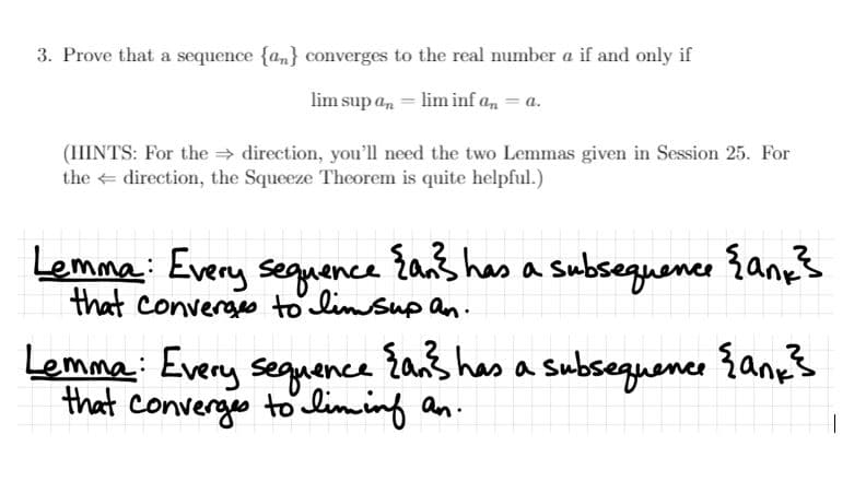 3. Prove that a sequence {a,} converges to the real number a if and only if
lim sup a, = lim inf a, = a.
(HINTS: For the direction, you'll need the two Lemmas given in Session 25. For
the direction, the Squeeze Theorem is quite helpful.)
Lemma: Every seguence
{an} has a
Subsequence {any}
that converges to limsup an.
Lemma: Every sequence žans has a subsequene {anps
that converges to liming an.
