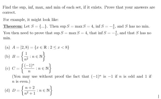 Find the sup, inf, max, and min of each set, if it exists. Prove that your answers are
correct.
For example, it might look like:
Theorem: Let S = {...}. Then sup S = max S = 4, inf S =-, and S has no min.
You then need to prove that sup S = max S = 4, that inf S = -, and that S has no
min.
(a) A = [2,8) = {r € R: 2<r< 8}
(b) В —
S 1
:neN
S(-1)"
(c) C =
:n €N
(You may use without proof the fact that (-1)" is -1 if n is odd and 1 if
n is even.)
Sn+2
In? +1
(d) Đ =
:nEN
