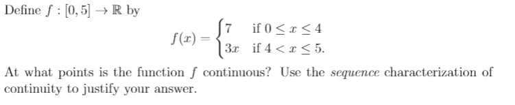 Define f : [0,5] → R by
7
if 0 <r< 4
S(r) =
3x if 4 < x < 5.
At what points is the function f continuous? Use the sequence characterization of
continuity to justify your answer.
