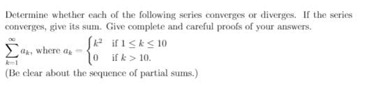 Determine whether each of the following series converges or diverges. If the series
converges, give its sum. Give complete and careful proofs of your answers.
SA if 1<k< 10
0 ifk> 10.
ag, where a
(Be clear about the sequence of partial sums.)
