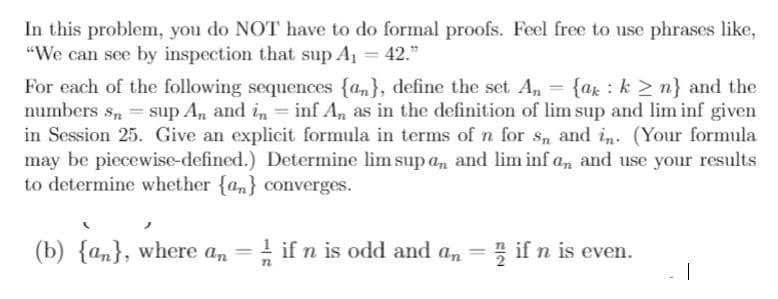 In this problem, you do NOT have to do formal proofs. Feel free to use phrases like,
"We can see by inspection that sup A1 = 42."
For each of the following sequences {an}, define the set A, = {ar : k > n} and the
numbers s, = sup An and in = inf An as in the definition of lim sup and lim inf given
in Session 25. Give an explicit formula in terms of n for S, and in. (Your formula
may be piecewise-defined.) Determine lim sup a,n and lim inf a, and use your results
to determine whether {an} converges.
(b) {an}, where an = if n is odd and an = ; if n is even.
|
%3D
