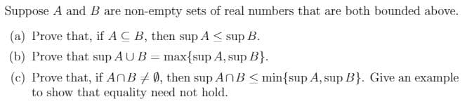 Suppose A and B are non-empty sets of real numbers that are both bounded above.
(a) Prove that, if AC B, then sup A< sup B.
(b) Prove that sup AUB = max{sup A, sup B}.
(c) Prove that, if AnB #0, then sup ANB < min{sup A, sup B}. Give an example
to show that equality need not hold.
