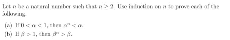 Let n be a natural number such that n 2 2. Use induction on n to prove each of the
following.
(a) If 0 < a < 1, then o" < a.
(b) If B > 1, then 3" > B.
