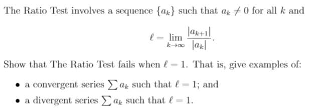 The Ratio Test involves a sequence {ax} such that ar +0 for all k and
l = lim ak+1]|
Show that The Ratio Test fails when e= 1. That is, give examples of:
a convergent series ar such that l= 1; and
• a divergent series ar such that = 1.
|3D
