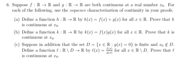 6. Suppose f : R → R and g : R → R are both continuous at a real number 2o. For
each of the following, use the sequence characterization of continuity in your proofs.
(a) Define a function h : R → R by h(x) = f(x) + g(x) for all æ € R. Prove that h
is continuous at ro.
(b) Define a function k : R → R by k(x) = f(x)g(x) for all r eR. Prove that k is
continuous at rg.
(c) Suppose in addition that the set D = {r € R : g(x) = 0} is finite and ro ¢ D.
Define a function l : R\ D→ R by (x)
for all ar eR\ D. Prove that l
9(2)
is continuous at ro.
