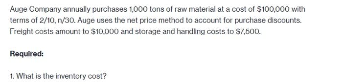 Auge Company annually purchases 1,000 tons of raw material at a cost of $100,000 with
terms of 2/10, n/30. Auge uses the net price method to account for purchase discounts.
Freight costs amount to $10,000 and storage and handling costs to $7,500.
Required:
1. What is the inventory cost?
