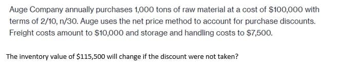 Auge Company annually purchases 1,000 tons of raw material at a cost of $100,000 with
terms of 2/10, n/30. Auge uses the net price method to account for purchase discounts.
Freight costs amount to $10,000 and storage and handling costs to $7,500.
The inventory value of $115,500 will change if the discount were not taken?
