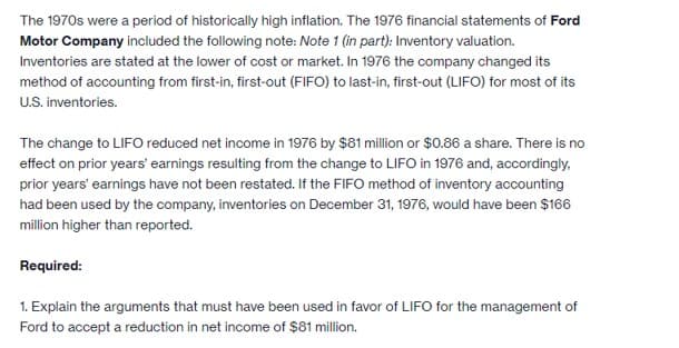 The 1970s were a period of historically high inflation. The 1976 financial statements of Ford
Motor Company included the following note: Note 1 (in part): Inventory valuation.
Inventories are stated at the lower of cost or market. In 1976 the company changed its
method of accounting from first-in, first-out (FIFO) to last-in, first-out (LIFO) for most of its
U.S. inventories.
The change to LIFO reduced net income in 1976 by $81 million or $0.86 a share. There is no
effect on prior years' earnings resulting from the change to LIFO in 1976 and, accordingly.
prior years' earnings have not been restated. If the FIFO method of inventory accounting
had been used by the company, inventories on December 31, 1976, would have been $166
million higher than reported.
Required:
1. Explain the arguments that must have been used in favor of LIFO for the management of
Ford to accept a reduction in net income of $81 million.
