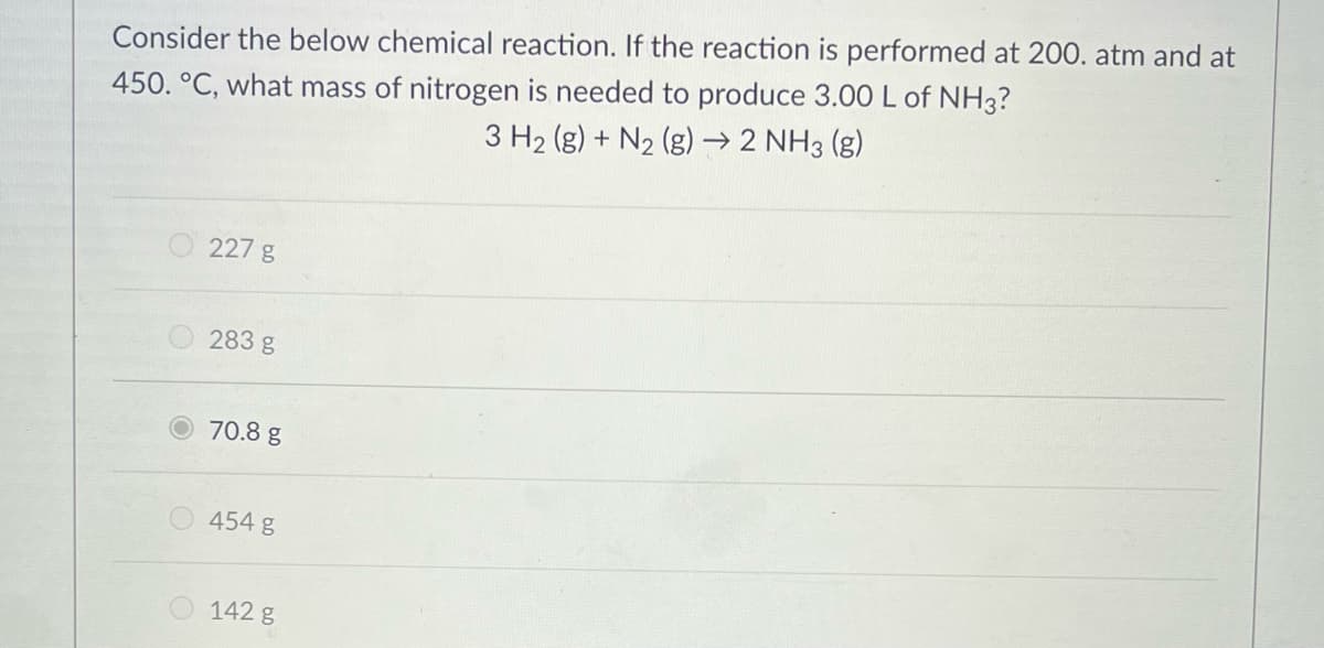 Consider the below chemical reaction. If the reaction is performed at 200. atm and at
450. °C, what mass of nitrogen is needed to produce 3.00 L of NH3?
3 H2 (g) + N2 (g) → 2 NH3 (g)
O 227 g
283 g
70.8 g
O454 g
142 g
