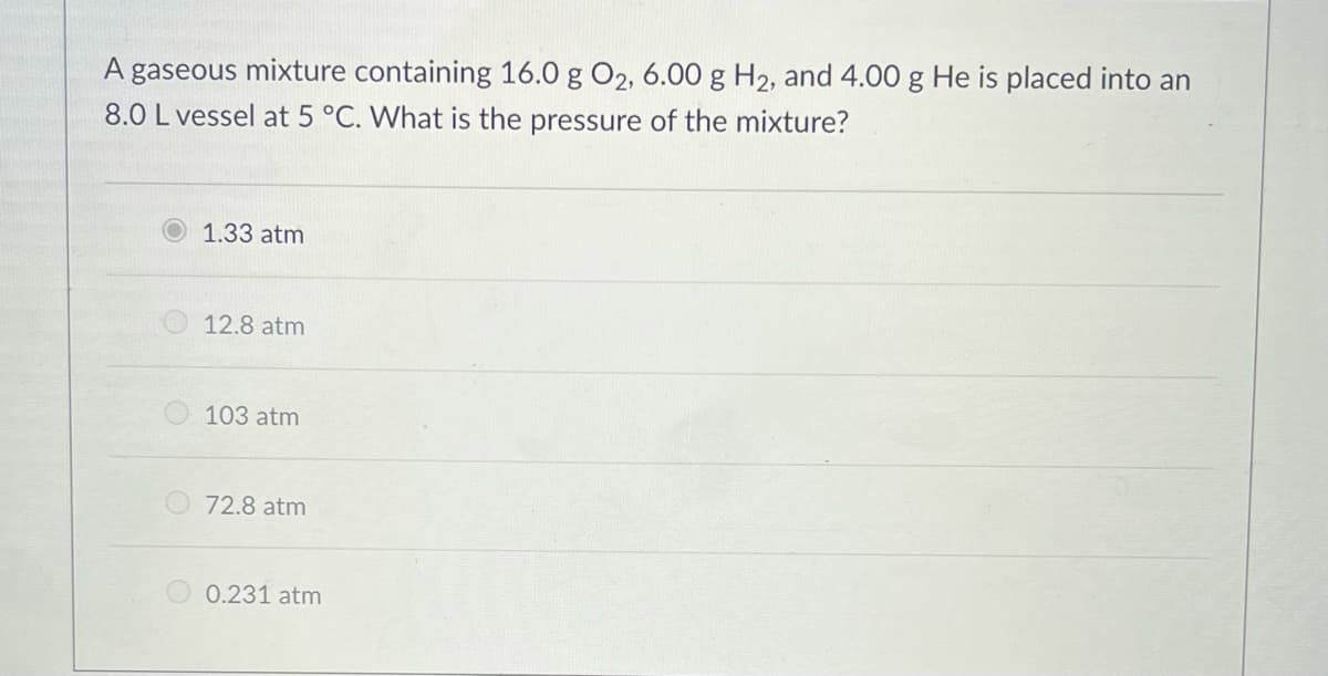 A gaseous mixture containing 16.0 g O2, 6.00 g H2, and 4.00 g He is placed into an
8.0 L vessel at 5 °C. What is the pressure of the mixture?
1.33 atm
12.8 atm
103 atm
O72.8 atm
0.231 atm
