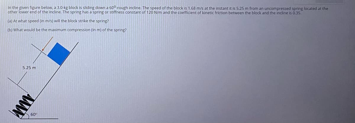 In the given figure below, a 3.0-kg block is sliding down a 60°-rough incline. The speed of the block is 1.68 m/s at the instant it is 5.25 m from an uncompressed spring located at the
other lower end of the incline. The spring has a spring or stiffness constant of 120 N/m and the coefficient of kinetic friction between the block and the incline is 0.35.
(a) At what speed (in m/s) will the block strike the spring?
(b) What would be the maximum compression (Iin m) of the spring?
5.25 m
60°
ww
