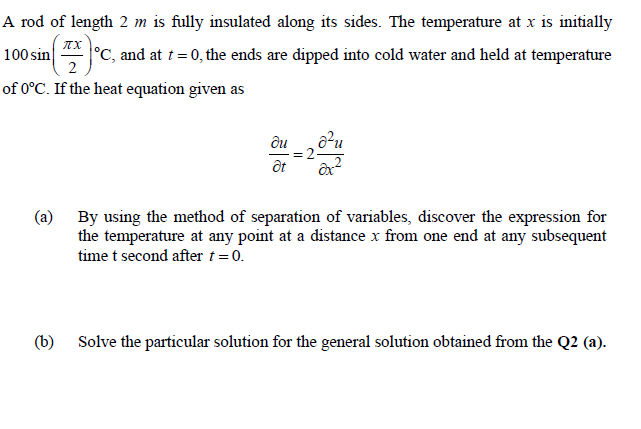 A rod of length 2 m is fully insulated along its sides. The temperature at x is initially
100 sin
2
°C, and at t = 0, the ends are dipped into cold water and held at temperature
of 0°C. If the heat equation given as
ди
= 2-
(a) By using the method of separation of variables, discover the expression for
the temperature at any point at a distance x from one end at any subsequent
time t second after t= 0.
(b) Solve the particular solution for the general solution obtained from the Q2 (a).
