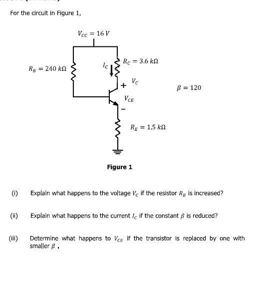For the circuit in Figure 1,
Vcc
= 16 V
Rc = 3.6 k
Rg = 240 kN
Vc
= 120
VCE
RE = 1,5 kn
Figure 1
(i)
Explain what happens to the voltage V, if the resistor R, is increased?
(ii)
Explain what happens to the current i. if the constant B is reduced?
(ii)
Determine what happens to Veg if the transistor is replaced by one with
smaller B.
