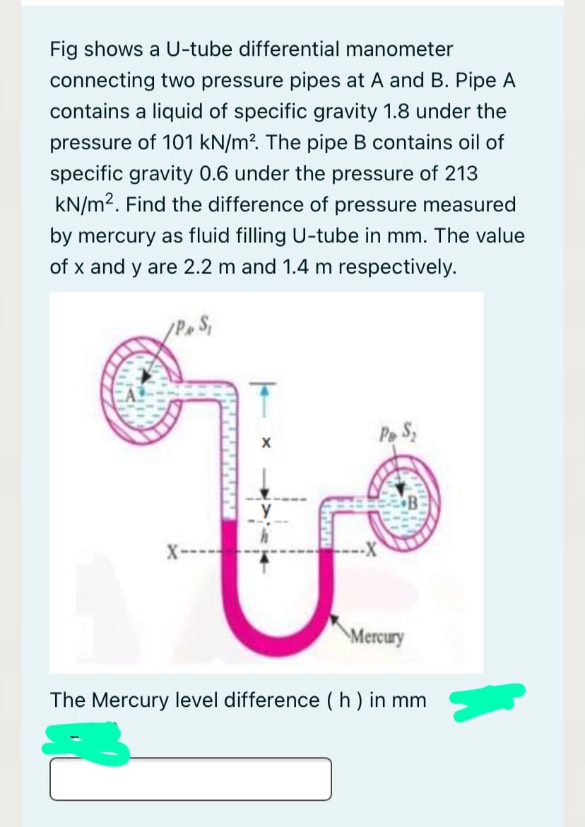 Fig shows a U-tube differential manometer
connecting two pressure pipes at A and B. Pipe A
contains a liquid of specific gravity 1.8 under the
pressure of 101 kN/m?. The pipe B contains oil of
specific gravity 0.6 under the pressure of 213
kN/m2. Find the difference of pressure measured
by mercury as fluid filling U-tube in mm. The value
of x and y are 2.2 m and 1.4 m respectively.
Pe S
Mercury
The Mercury level difference ( h) in mm
