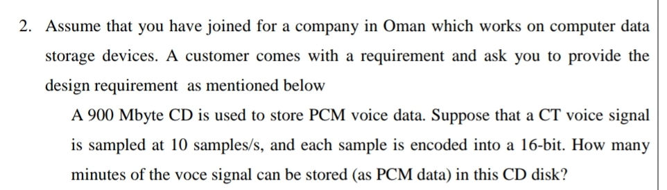 2. Assume that you have joined for a company in Oman which works on computer data
storage devices. A customer comes with a requirement and ask you to provide the
design requirement as mentioned below
A 900 Mbyte CD is used to store PCM voice data. Suppose that a CT voice signal
is sampled at 10 samples/s, and each sample is encoded into a 16-bit. How many
minutes of the voce signal can be stored (as PCM data) in this CD disk?
