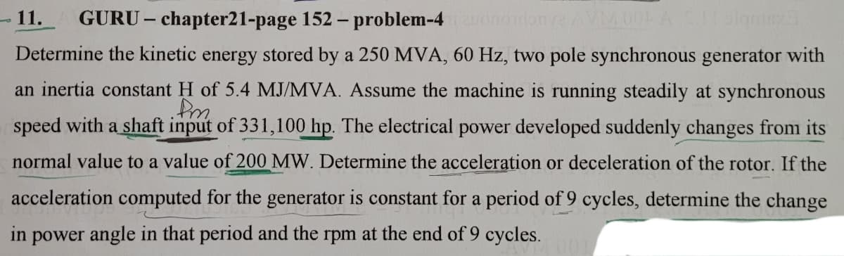 -11.
GURU – chapter21-page 152 – problem-4
Determine the kinetic energy stored by a 250 MVA, 60 Hz, two pole synchronous generator with
an inertia constant H of 5.4 MJ/MVA. Assume the machine is running steadily at synchronous
speed with a shaft input of 331,100 hp. The electrical power developed suddenly changes from its
normal value to a value of 200 MW. Determine the acceleration or deceleration of the rotor. If the
acceleration computed for the generator is constant for a period of 9 cycles, determine the change
in power angle in that period and the rpm at the end of 9 cycles.
