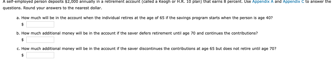 A self-employed person deposits $2,000 annually in a retirement account (called a Keogh or H.R. 10 plan) that earns 8 percent. Use Appendix A and Appendix C to answer the
questions. Round your answers to the nearest dollar.
a. How much will be in the account when the individual retires at the age of 65 if the savings program starts when the person is age 40?
$
b. How much additional money will be in the account if the saver defers retirement until age 70 and continues the contributions?
c. How much additional money will be in the account if the saver discontinues the contributions at age 65 but does not retire until age 70?
2$
