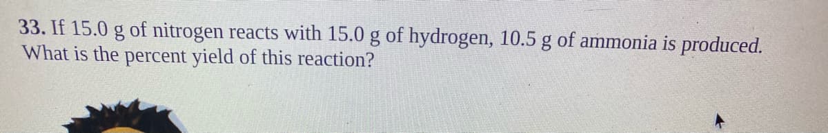 33. If 15.0 g of nitrogen reacts with 15.0 g of hydrogen, 10.5 g of ammonia is produced.
What is the percent yield of this reaction?
