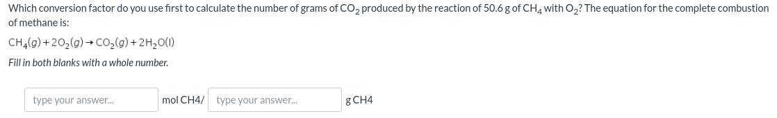 Which conversion factor do you use first to calculate the number of grams of CO, produced by the reaction of 50.6 g of CH4 with O2? The equation for the complete combustion
of methane is:
CH,(9) + 202(g) → Co,(9) + 2H20(1)
Fill in both blanks with a whole number.
type your answer.
mol CH4/
type your answer.
g CH4
