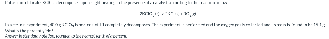 Potassium chlorate, KCIO3, decomposes upon slight heating in the presence of a catalyst according to the reaction below:
2KCIO3 (s) -> 2KCI (s) + 302(g)
In a certain experiment, 40.0 g KCIO3 is heated until it completely decomposes. The experiment is performed and the oxygen gas is collected and its mass is found to be 15.1 g.
What is the percent yield?
Answer in standard notation, rounded to the nearest tenth of a percent.
