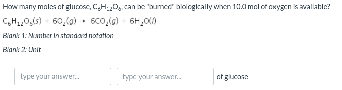 How many moles of glucose, C,H1206, can be "burned" biologically when 10.0 mol of oxygen is available?
CGH1206(s) + 602(g) → 6CO2(g) + 6H,0(1)
Blank 1: Number in standard notation
Blank 2: Unit
type your answer.
type your answer.
of glucose
