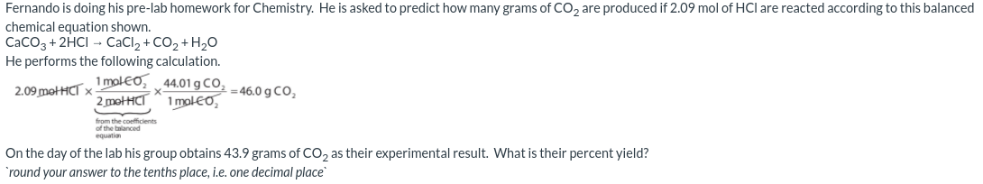 Fernando is doing his pre-lab homework for Chemistry. He is asked to predict how many grams of Co, are produced if 2.09 mol of HCl are reacted according to this balanced
chemical equation shown.
CaCO3 + 2HCI - CaCl, + CO2 + H,O
He performs the following calculation.
1 molEo,
2 motHCT
44.01 g CO,
1 molEo,
2.09 motHCT x
= 46.0 g CO,
from the coefficients
of the balanced
equation
On the day of the lab his group obtains 43.9 grams of CO, as their experimental result. What is their percent yield?
`round your answer to the tenths place, i.e. one decimal place
