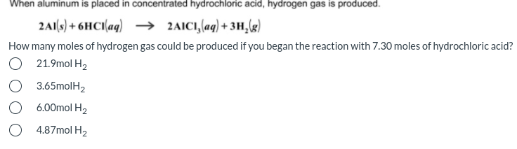 When aluminum is placed in concentrated hydrochloric acid, hydrogen gas is produced.
2A1(s) + 6HCI(aq) → 2AIC1,(aq) + 3H,g)
How many moles of hydrogen gas could be produced if you began the reaction with 7.30 moles of hydrochloric acid?
O 21.9mol H2
O 3.65molH2
O 6.00mol H2
O 4.87mol H2
