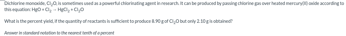 Dichlorine monoxide, Cl,0, is sometimes used as a powerful chlorinating agent in research. It can be produced by passing chlorine gas over heated mercury(I) oxide according to
this equation: HgO+Cl2 → HgCl, + Cl20
What is the percent yield, if the quantity of reactants is sufficient to produce 8.90 g of Cl,0 but only 2.10 g is obtained?
Answer in standard notation to the nearest tenth of a percent

