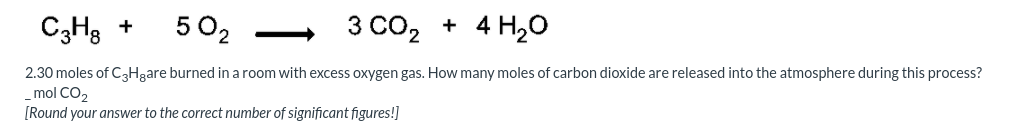 C3H3 +
502
3 CO, + 4 H20
2.30 moles of C3Hgare burned in a room with excess oxygen gas. How many moles of carbon dioxide are released into the atmosphere during this process?
mol CO2
[Round your answer to the correct number of significant figures!]
