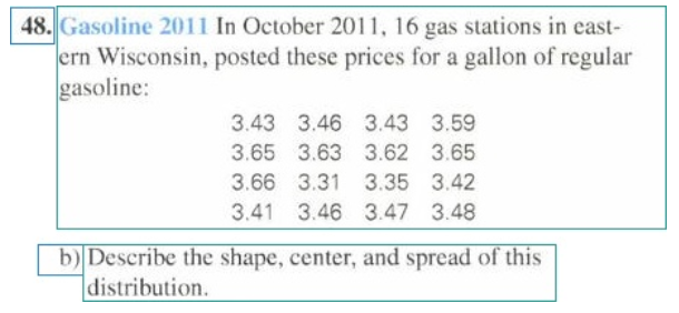 48. Gasoline 2011 In October 2011, 16 gas stations in east-
ern Wisconsin, posted these prices for a gallon of regular
gasoline:
3.43 3.46 3.43 3.59
3.65 3.63 3.62 3.65
3.66 3.31 3.35 3.42
3.41 3.46 3.47 3.48
b) Describe the shape, center, and spread of this
|distribution.
