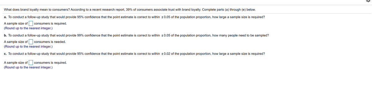 What does brand loyalty mean to consumers? According to a recent research report, 39% of consumers associate trust with brand loyalty. Complete parts (a) through (e) below.
a. To conduct a follow-up study that would provide 95% confidence that the point estimate is correct to within ±0.05 of the population proportion, how large a sample size is required?
A sample size of
consumers is required.
(Round up to the nearest integer.)
b. To conduct a follow-up study that would provide 99% confidence that the point estimate is correct to within ±0.05 of the population proportion, how many people need to be sampled?
A sample size of
consumers is needed.
(Round up to the nearest integer.)
c. To conduct a follow-up study that would provide 95% confidence that the point estimate is correct to within ±0.02 of the population proportion, how large a sample size is required?
A sample size of
consumers is required.
(Round up to the nearest integer.)
