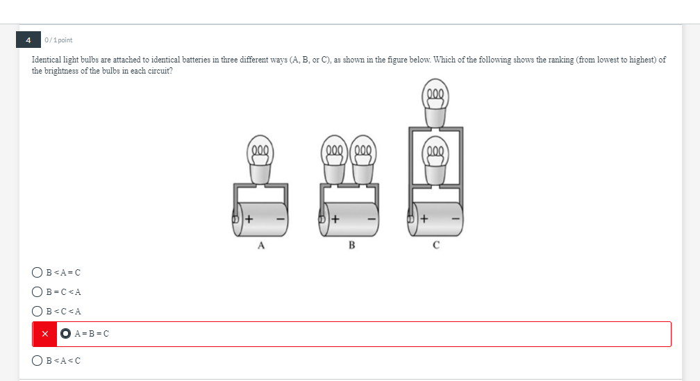 4
0/1 point
Identical light bulbs are attached to identical batteries in three different ways (A, B, or C), as shown in the figure below. Which of the following shows the ranking (from lowest to highest) of
the brightness of the bulbs in each circuit?
000
000
000 Y000
00
B
OB<A=C
OB = C<A
OB<C<A
O A=B=C
OB<A<C
