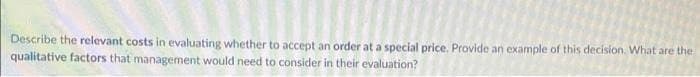 Describe the relevant costs in evaluating whether to accept an order at a special price. Provide an example of this decision. What are the
qualitative factors that management would need to consider in their evaluation?
